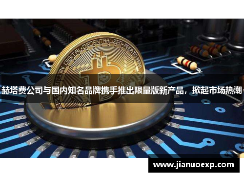 赫塔费公司与国内知名品牌携手推出限量版新产品，掀起市场热潮