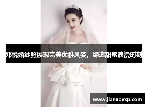邓悦婚纱照展现完美优雅风姿，缔造甜蜜浪漫时刻